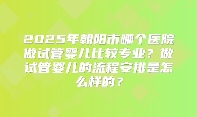 2025年朝阳市哪个医院做试管婴儿比较专业？做试管婴儿的流程安排是怎么样的？