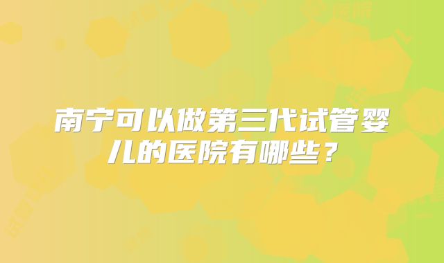 南宁可以做第三代试管婴儿的医院有哪些？