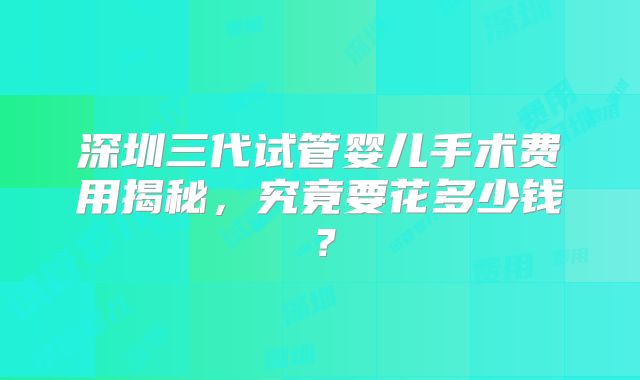 深圳三代试管婴儿手术费用揭秘，究竟要花多少钱？