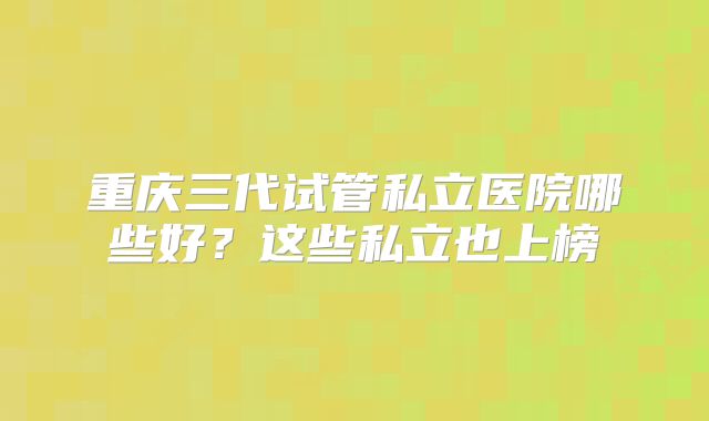 重庆三代试管私立医院哪些好？这些私立也上榜