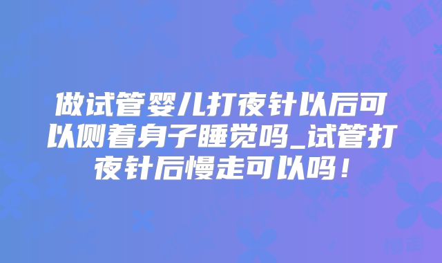 做试管婴儿打夜针以后可以侧着身子睡觉吗_试管打夜针后慢走可以吗！