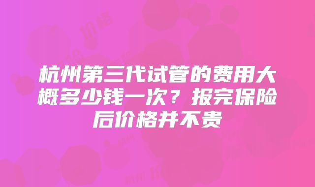 杭州第三代试管的费用大概多少钱一次？报完保险后价格并不贵