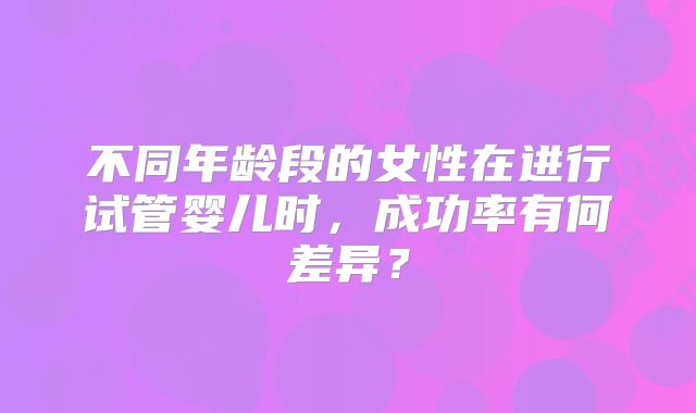 不同年龄段的女性在进行试管婴儿时，成功率有何差异？