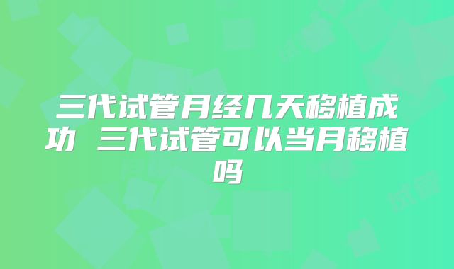 三代试管月经几天移植成功 三代试管可以当月移植吗