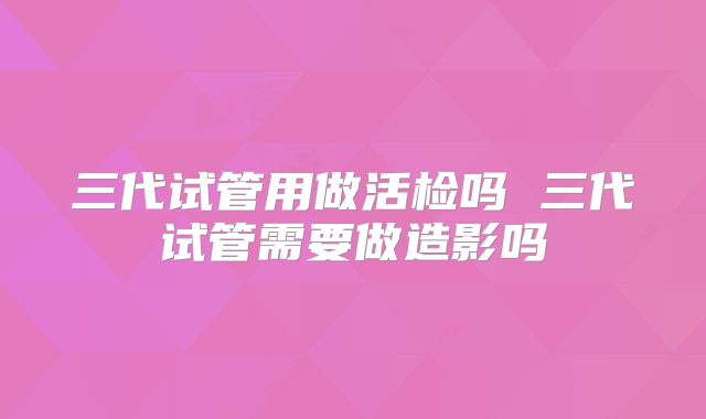 三代试管用做活检吗 三代试管需要做造影吗