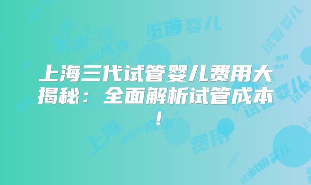 上海三代试管婴儿费用大揭秘：全面解析试管成本！