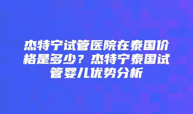 杰特宁试管医院在泰国价格是多少？杰特宁泰国试管婴儿优势分析