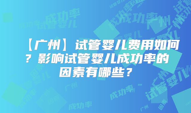 【广州】试管婴儿费用如何?影响试管婴儿成功率的因素有哪些?