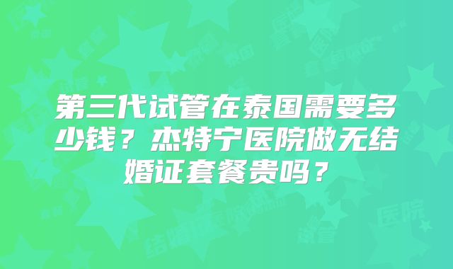 第三代试管在泰国需要多少钱？杰特宁医院做无结婚证套餐贵吗？