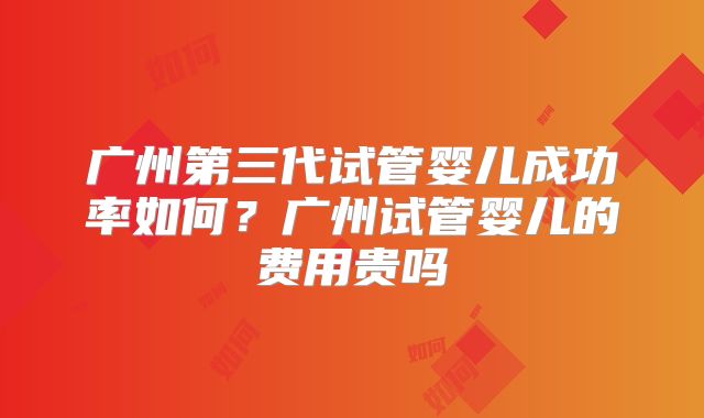 广州第三代试管婴儿成功率如何？广州试管婴儿的费用贵吗