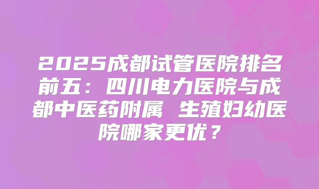 2025成都试管医院排名前五：四川电力医院与成都中医药附属 生殖妇幼医院哪家更优？