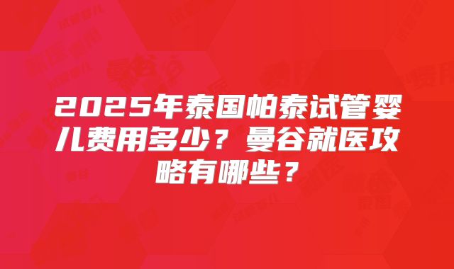 2025年泰国帕泰试管婴儿费用多少？曼谷就医攻略有哪些？