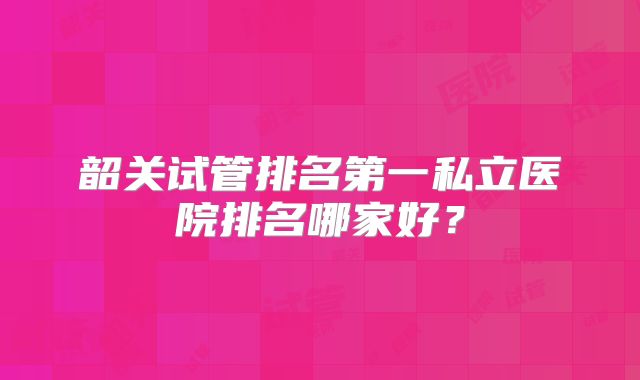 韶关试管排名第一私立医院排名哪家好？