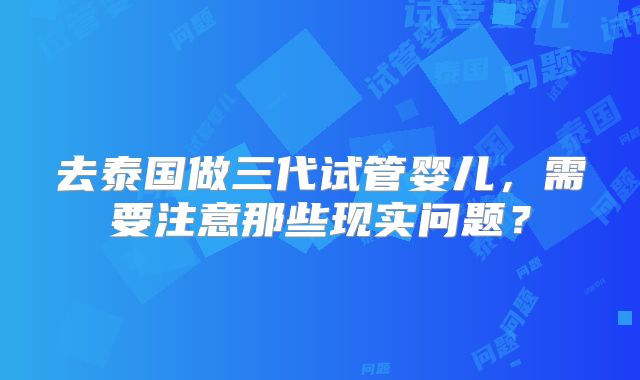 去泰国做三代试管婴儿，需要注意那些现实问题？