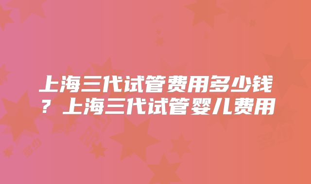 上海三代试管费用多少钱？上海三代试管婴儿费用