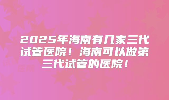 2025年海南有几家三代试管医院！海南可以做第三代试管的医院！