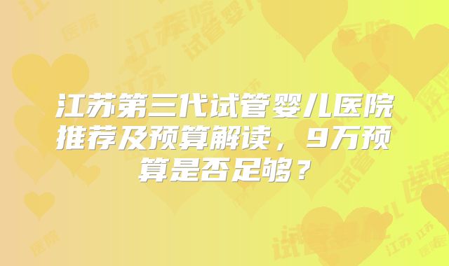 江苏第三代试管婴儿医院推荐及预算解读，9万预算是否足够？