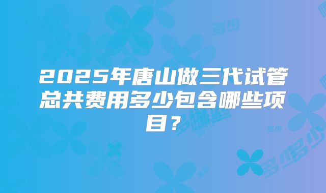 2025年唐山做三代试管总共费用多少包含哪些项目？