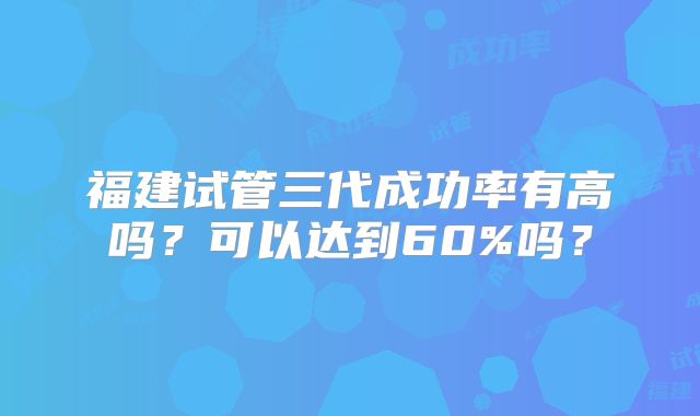 福建试管三代成功率有高吗？可以达到60%吗？