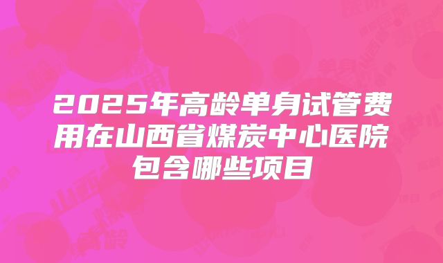 2025年高龄单身试管费用在山西省煤炭中心医院包含哪些项目