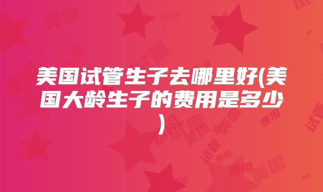 美国试管生子去哪里好(美国大龄生子的费用是多少)