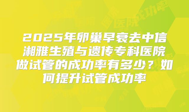 2025年卵巢早衰去中信湘雅生殖与遗传专科医院做试管的成功率有多少?如何提升试管成功率