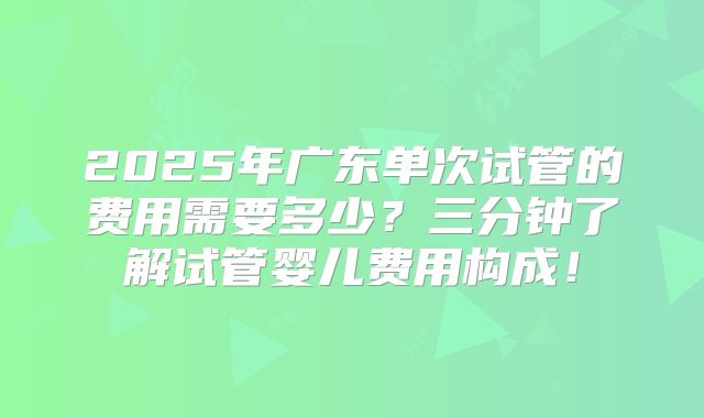 2025年广东单次试管的费用需要多少？三分钟了解试管婴儿费用构成！