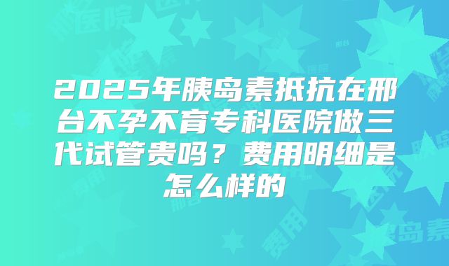 2025年胰岛素抵抗在邢台不孕不育专科医院做三代试管贵吗？费用明细是怎么样的