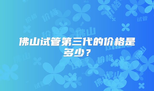 佛山试管第三代的价格是多少？