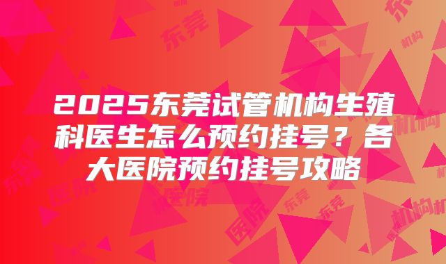 2025东莞试管机构生殖科医生怎么预约挂号？各大医院预约挂号攻略