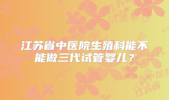 江苏省中医院生殖科能不能做三代试管婴儿？