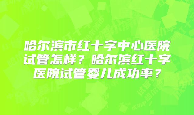 哈尔滨市红十字中心医院试管怎样?哈尔滨红十字医院试管婴儿成功率?