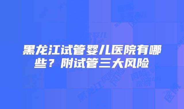 黑龙江试管婴儿医院有哪些？附试管三大风险
