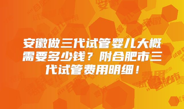 安徽做三代试管婴儿大概需要多少钱？附合肥市三代试管费用明细！