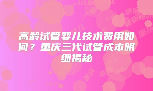高龄试管婴儿技术费用如何？重庆三代试管成本明细揭秘