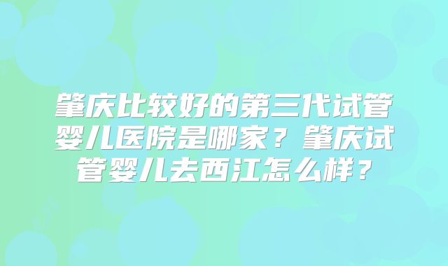 肇庆比较好的第三代试管婴儿医院是哪家？肇庆试管婴儿去西江怎么样？