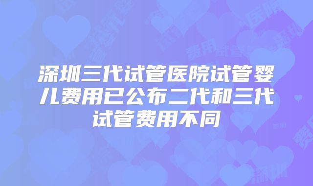 深圳三代试管医院试管婴儿费用已公布二代和三代试管费用不同