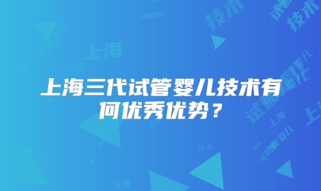 上海三代试管婴儿技术有何优秀优势？