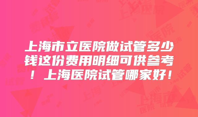 上海市立医院做试管多少钱这份费用明细可供参考！上海医院试管哪家好！