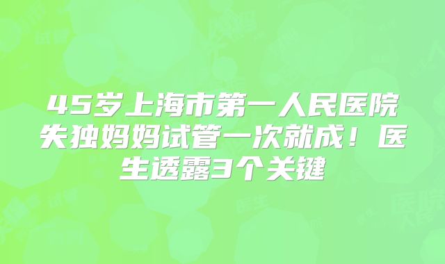 45岁上海市第一人民医院失独妈妈试管一次就成！医生透露3个关键