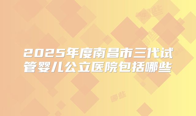 2025年度南昌市三代试管婴儿公立医院包括哪些