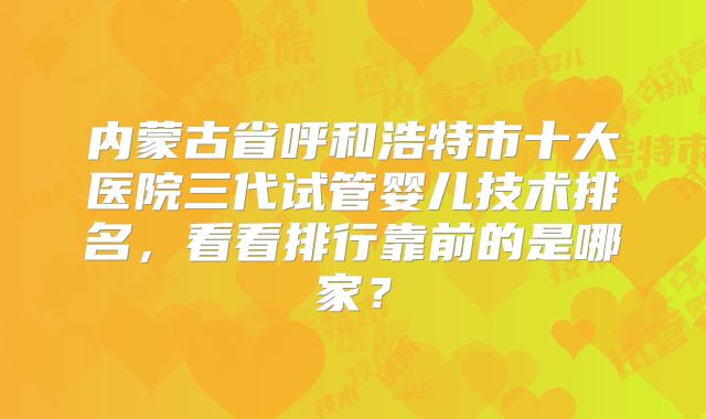 内蒙古省呼和浩特市十大医院三代试管婴儿技术排名，看看排行靠前的是哪家？