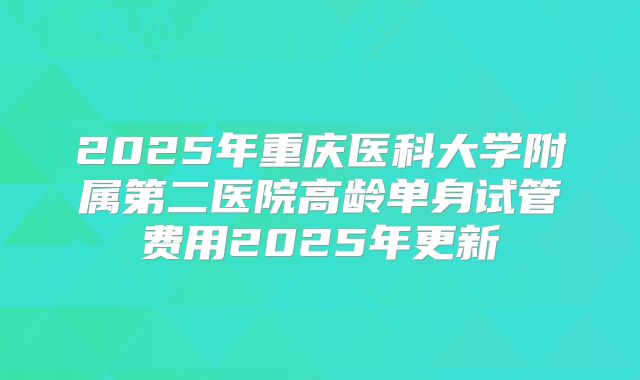 2025年重庆医科大学附属第二医院高龄单身试管费用2025年更新