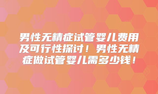 男性无精症试管婴儿费用及可行性探讨！男性无精症做试管婴儿需多少钱！