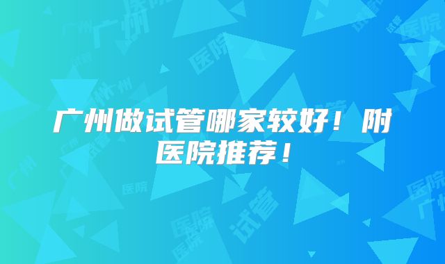 广州做试管哪家较好！附医院推荐！