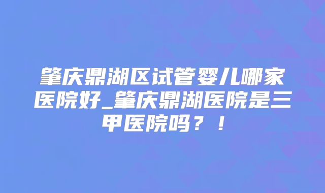 肇庆鼎湖区试管婴儿哪家医院好_肇庆鼎湖医院是三甲医院吗？！