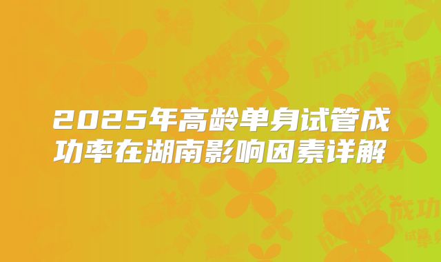 2025年高龄单身试管成功率在湖南影响因素详解
