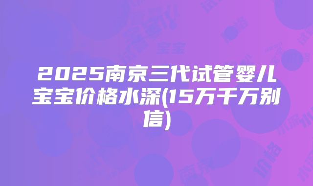 2025南京三代试管婴儿宝宝价格水深(15万千万别信)