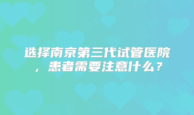选择南京第三代试管医院，患者需要注意什么？