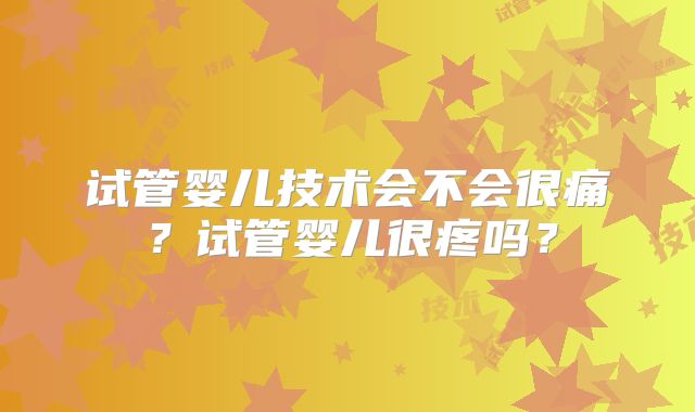 试管婴儿技术会不会很痛？试管婴儿很疼吗？